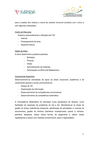 para a análise dos rótulos) e outros de carácter funcional (contacto com o Euro e
com algumas instituições).


Centro de Recursos
   Explorou essencialmente a utilização das TIC:
   -   Internet
   -   Processamento de texto
   -   Aspectos lúdicos


Atelier de Artes
A aluna desenvolveu projectos pessoais:
           -   Bordados
           -   Pinturas
           -   Vitrais
           -   Aproveitamento de materiais
           -   Participação na Oficina de Malabarismo


Componente Específica
Desenvolveram-se actividades de apoio às áreas vocacional, académica e de
crescimento pessoal e social, promovendo-se:
   -   Acesso às TIC
   -   Organização da informação
   -   Desenvolvimento de competências comunicativas
   -   Desenvolvimento da competência matemática


A Competência Matemática foi abordada numa perspectiva de literacia, numa
facilitação da resolução de problemas do dia a dia. Abordando-se as áreas da
gestão do tempo (referências temporais, planificação de actividades e consulta de
documentos), gestão do dinheiro (identificar moedas/notas, operar c/ dinheiro,
planificar despesas, utilizar várias formas de pagamento e utilizar caixas
registadoras) e operar com medidas (comprimento, peso e capacidades).




                                                                               31
 