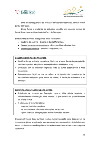 Uma das consequências da avaliação será concluir acerca do perfil do jovem
para a actividade.
        Desta forma, a mudança da actividade constitui um processo normal de
formação no desenvolvimento deste Plano de Transição.


Esta aluna teve acesso às seguintes áreas vocacionais:
    •   Ajudante de cozinha – Creche de Santa Maria Maior
    •   Serviço suplementar de pastelaria – Empresa Elisa e Freitas , Lda.
    •   Distribuição alimentar – Empresa Pingo Doce, S.A.




CONSTRANGIMENTOS DO PROJECTO:
•   Certificação por entidade competente (de forma a que a formação não seja tão
    redutora e permita a expansão e enriquecimento ao longo da vida);
•   Dificuldade em se encontrar empresas onde os alunos desenvolvem a Área
    Vocacional;
•   Enquadramento legal no que se refere à certificação do cumprimento da
    escolaridade obrigatória para efeitos de acesso à formação profissional e ao
    emprego.




ELEMENTOS FACILITADORES DO PROJECTO:
•   Existência de docente de Transição para a Vida Adulta (sustenta o
    relacionamento e interacção entre serviços) o que optimiza as potencialidades
    de jovens c/ NEE
•   A interacção c/ o mundo laboral:
        - permite despiste vocacional
        - é suportativa de diferentes orientações vocacionais
        - pode viabilizar a integração no mundo normal de trabalho


O desenvolvimento deste currículo resultou numa integração plena desta jovem na
comunidade, já que actualmente, esta se encontra com um contrato de trabalho sem
termo, no Supermercado Pingo Doce, último local onde desenvolveu o seu programa
vocacional.


                                                                                33
 