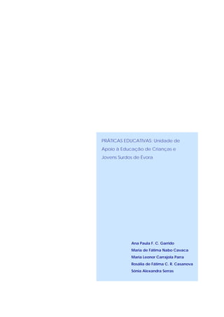 PRÁTICAS EDUCATIVAS: Unidade de
Apoio à Educação de Crianças e
Jovens Surdos de Évora




            Ana Paula F. C. Garrido
            Maria de Fátima Nabo Cavaca
            Maria Leonor Carrajola Parra
            Rosália de Fátima C. R. Casanova
            Sónia Alexandra Serras
 