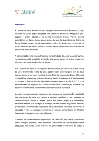 Introdução


A Unidade de Apoio à Educação de Crianças e Jovens Surdos de Évora (UAECJSE)
funciona na Escola Básica Integrada com Jardim de Infância da Malagueira (pré-
escolar e ensino básico) e na Escola Secundária Gabriel Pereira (ensino
secundário), em Évora. Atende alunos surdos da área de abrangência do Distrito de
Évora, desde o pré-escolar até ao ensino secundário. Os alunos têm, na sua maioria
surdez severa e profunda, havendo também alguns alunos com outros problemas
associados (mental/motora).


A concentração desta minoria linguística numa Unidade de Apoio a Alunos Surdos,
numa única escola, possibilita a inclusão dos alunos surdos no ensino regular em
alternativa a Instituições/Escolas de Surdos.


Nas Unidades de Apoio à Educação de Alunos Surdos, as crianças e jovens surdos
de uma determinada região do país, podem fazer aprendizagens com os seus
colegas surdos e ter vários modelos de referência de pessoas surdas de diferentes
níveis etários. Isto permite o desenvolvimento da sua língua natural, a língua gestual
portuguesa (L.G.P.) e da sua identidade enquanto pessoa surda. A L.G.P pode
assim também ser adquirida em contextos informais de comunicação, estabelecidos
espontaneamente entre os elementos desta comunidade linguística.


Inseridos numa comunidade escolar que se enriquece na compreensão e aceitação
das diferenças de cada um, surdos e ouvintes partilham o seu percurso de
desenvolvimento pessoal e escolar, juntos em alguns projectos e actividades,
separados sempre que se impõe a diferença de comunidades linguísticas distintas,
promovendo-se deste modo a igualdade de oportunidades no acesso ao ensino e à
educação. Todas as respostas educativas e recursos concentrados na Unidade
deverão ser organizados com esta finalidade.


O modelo de funcionamento e organização da UAECJSE teve desde o seu início,
como principal objectivo, criar condições específicas de ensino/aprendizagem
adequadas aos alunos surdos inseridos na comunidade escolar onde se sediou a



                                                                                   35
 