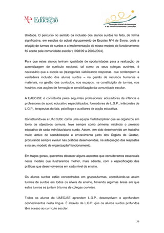 Unidade. O percurso no sentido da inclusão dos alunos surdos foi feito, de forma
significativa, em escolas do actual Agrupamento de Escolas Nº4 de Évora, onde a
criação de turmas de surdos e a implementação do nosso modelo de funcionamento
foi aceite pela comunidade escolar (1998/99 a 2003/2004).


Para que estes alunos tenham igualdade de oportunidades para a realização de
aprendizagem do currículo nacional, tal como os seus colegas ouvintes, é
necessário que a escola se (re)organize viabilizando respostas que contemplem a
verdadeira inclusão dos alunos surdos – na gestão de recursos humanos e
materiais, na gestão dos currículos, nos espaços, na constituição de turmas, nos
horários, nas acções de formação e sensibilização da comunidade escolar.


A UAECJSE é constituída pelos seguintes profissionais: educadoras de infância e
professores de apoio educativo especializados, formadores de L.G.P., intérpretes de
L.G.P., terapeutas da fala, psicólogo e auxiliares de acção educativa.


Constituindo-se a UAECJSE como uma equipa multidisciplinar que se organizou em
torno de objectivos comuns, teve sempre como primeira instância o projecto
educativo de cada indivíduo/aluno surdo. Assim, tem sido desenvolvido um trabalho
muito activo de sensibilização e envolvimento junto dos Órgãos de Gestão,
procurando sempre evoluir nas práticas desenvolvidas, na adequação das respostas
e no seu modelo de organização/ funcionamento.


Em traços gerais, queremos destacar alguns aspectos que consideramos essenciais
neste modelo que ilustraremos melhor, mais adiante, com a especificação das
práticas que desenvolvemos em cada nível de ensino.


Os alunos surdos estão concentrados em grupos/turmas, constituindo-se assim
turmas de surdos em todos os níveis de ensino, havendo algumas áreas em que
estas turmas se juntam à turma de colegas ouvintes.


Todos os alunos da UAECJSE aprendem L.G.P., desenvolvem e aprofundam
conhecimentos nesta língua. É através da L.G.P. que os alunos surdos profundos
têm acesso ao currículo escolar.



                                                                                36
 