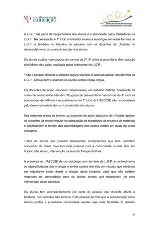 A L.G.P. faz parte da carga horária dos alunos e é leccionada pelos formadores de
L.G.P.. No pré-escolar e 1º ciclo o formador ensina a sua língua em aulas formais de
L.G.P. e também no trabalho de parceria com os docentes da Unidade no
desenvolvimento do currículo escolar dos alunos.


Os alunos surdos matriculados em turmas de 2º, 3º ciclos e secundário têm tradução
simultânea das aulas, realizada pelas intérpretes de L.G.P.


Todo o pessoal docente e também alguns técnicos e pessoal auxiliar tem domínio da
L.G.P., comunicam e ensinam os alunos surdos nessa língua.


Os docentes de apoio educativo desenvolvem um trabalho distinto, consoante os
níveis de ensino onde intervêm. No grupo de pré-escolar e nas turmas de 1º ciclo as
educadoras de infância e as professoras de 1º ciclo da UAECJSE são responsáveis
pelo desenvolvimento do currículo escolar dos alunos.


Nos restantes níveis de ensino, os docentes de apoio educativo da Unidade apoiam
os docentes do ensino regular na adequação de estratégias de ensino e de materiais
e desenvolvem o reforço das aprendizagens dos alunos surdos em aulas de apoio
educativo.


Todos os alunos que possam desenvolver competências que lhes permitam
comunicar da forma mais funcional possível com a comunidade ouvinte têm, em
horário não lectivo, intervenção na área de Terapia da Fala.


A presença na UAECJSE de um psicólogo com domínio da L.G.P. e conhecimento
de especificidades das crianças e jovens surdos tem sido um recurso que sentimos
ser importante existir desde a criação desta Unidade, dado que não existem
respostas na comunidade para os alunos surdos que necessitem de uma
intervenção desta natureza.


Os alunos têm acompanhamento por parte do pessoal não docente afecto à
Unidade, nos períodos não lectivos. Este pessoal permite que a comunicação entre
alunos surdos e a restante comunidade escolar seja mais facilitada. O referido



                                                                                 37
 