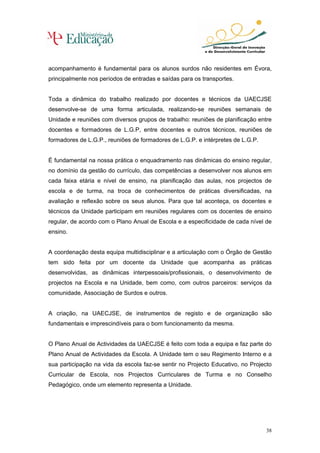 acompanhamento é fundamental para os alunos surdos não residentes em Évora,
principalmente nos períodos de entradas e saídas para os transportes.


Toda a dinâmica do trabalho realizado por docentes e técnicos da UAECJSE
desenvolve-se de uma forma articulada, realizando-se reuniões semanais de
Unidade e reuniões com diversos grupos de trabalho: reuniões de planificação entre
docentes e formadores de L.G.P, entre docentes e outros técnicos, reuniões de
formadores de L.G.P., reuniões de formadores de L.G.P. e intérpretes de L.G.P.


É fundamental na nossa prática o enquadramento nas dinâmicas do ensino regular,
no domínio da gestão do currículo, das competências a desenvolver nos alunos em
cada faixa etária e nível de ensino, na planificação das aulas, nos projectos de
escola e de turma, na troca de conhecimentos de práticas diversificadas, na
avaliação e reflexão sobre os seus alunos. Para que tal aconteça, os docentes e
técnicos da Unidade participam em reuniões regulares com os docentes de ensino
regular, de acordo com o Plano Anual de Escola e a especificidade de cada nível de
ensino.


A coordenação desta equipa multidisciplinar e a articulação com o Órgão de Gestão
tem sido feita por um docente da Unidade que acompanha as práticas
desenvolvidas, as dinâmicas interpessoais/profissionais, o desenvolvimento de
projectos na Escola e na Unidade, bem como, com outros parceiros: serviços da
comunidade, Associação de Surdos e outros.


A criação, na UAECJSE, de instrumentos de registo e de organização são
fundamentais e imprescindíveis para o bom funcionamento da mesma.


O Plano Anual de Actividades da UAECJSE é feito com toda a equipa e faz parte do
Plano Anual de Actividades da Escola. A Unidade tem o seu Regimento Interno e a
sua participação na vida da escola faz-se sentir no Projecto Educativo, no Projecto
Curricular de Escola, nos Projectos Curriculares de Turma e no Conselho
Pedagógico, onde um elemento representa a Unidade.




                                                                                 38
 
