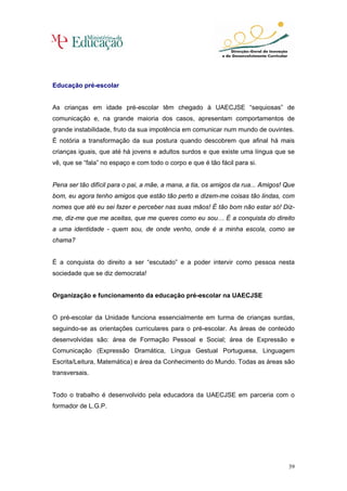Educação pré-escolar


As crianças em idade pré-escolar têm chegado à UAECJSE “sequiosas” de
comunicação e, na grande maioria dos casos, apresentam comportamentos de
grande instabilidade, fruto da sua impotência em comunicar num mundo de ouvintes.
É notória a transformação da sua postura quando descobrem que afinal há mais
crianças iguais, que até há jovens e adultos surdos e que existe uma língua que se
vê, que se “fala” no espaço e com todo o corpo e que é tão fácil para si.


Pena ser tão difícil para o pai, a mãe, a mana, a tia, os amigos da rua... Amigos! Que
bom, eu agora tenho amigos que estão tão perto e dizem-me coisas tão lindas, com
nomes que até eu sei fazer e perceber nas suas mãos! É tão bom não estar só! Diz-
me, diz-me que me aceitas, que me queres como eu sou… É a conquista do direito
a uma identidade - quem sou, de onde venho, onde é a minha escola, como se
chama?


É a conquista do direito a ser “escutado” e a poder intervir como pessoa nesta
sociedade que se diz democrata!


Organização e funcionamento da educação pré-escolar na UAECJSE


O pré-escolar da Unidade funciona essencialmente em turma de crianças surdas,
seguindo-se as orientações curriculares para o pré-escolar. As áreas de conteúdo
desenvolvidas são: área de Formação Pessoal e Social; área de Expressão e
Comunicação (Expressão Dramática, Língua Gestual Portuguesa, Linguagem
Escrita/Leitura, Matemática) e área da Conhecimento do Mundo. Todas as áreas são
transversais.


Todo o trabalho é desenvolvido pela educadora da UAECJSE em parceria com o
formador de L.G.P.




                                                                                   39
 