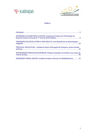 Índice



Introdução .............................................................................................................................. 5

APRENDER A OLHAR PARA O OUTRO: Inclusão da Criança com Perturbação do
Espectro Autista na Escola do 1º Ciclo do Ensino Básico..................................................... 6

TRANSIÇÃO DA ESCOLA PARA A VIDA ADULTA: Uma Experiência de Aprendizagem
Integrada .............................................................................................................................. 23

PRÁTICAS EDUCATIVAS: Unidade de Apoio à Educação de Crianças e Jovens Surdos
de Évora............................................................................................................................... 34

INTERVENÇÃO PRECOCE NA INFÂNCIA: Práticas Centradas na Família e nos Locais de
Vida da Criança ................................................................................................................... 56

APRENDER TODOS JUNTOS: Unidade de Apoio a Alunos com Multideficiência ............ 72




                                                                                                                                         4
 