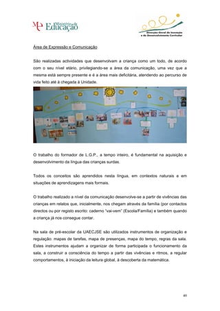 Área de Expressão e Comunicação


São realizadas actividades que desenvolvam a criança como um todo, de acordo
com o seu nível etário, privilegiando-se a área da comunicação, uma vez que a
mesma está sempre presente e é a área mais deficitária, atendendo ao percurso de
vida feito até à chegada à Unidade.




O trabalho do formador de L.G.P., a tempo inteiro, é fundamental na aquisição e
desenvolvimento da língua das crianças surdas.


Todos os conceitos são aprendidos nesta língua, em contextos naturais e em
situações de aprendizagens mais formais.


O trabalho realizado a nível da comunicação desenvolve-se a partir de vivências das
crianças em relatos que, inicialmente, nos chegam através da família (por contactos
directos ou por registo escrito: caderno “vai-vem” (Escola/Família) e também quando
a criança já nos consegue contar.


Na sala de pré-escolar da UAECJSE são utilizados instrumentos de organização e
regulação: mapas de tarefas, mapa de presenças, mapa do tempo, regras da sala.
Estes instrumentos ajudam a organizar de forma participada o funcionamento da
sala, a construir a consciência do tempo a partir das vivências e ritmos, a regular
comportamentos, à iniciação da leitura global, à descoberta da matemática.




                                                                                 40
 
