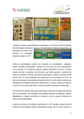 Também é iniciada a aprendizagem da matemática, de uma forma mais formalizada,
através de jogos individuais e de grupo, da exploração de materiais manipuláveis, da
descoberta do número e de
iniciação   às   operações,
utilizando sempre a L.G.P..




Todas as aprendizagens passam por situações de concretização - palpáveis,
visíveis, sentidas, dramatizadas - sempre de forma lúdica em que a descoberta é
uma constante. Em simultâneo, fazemos registos fotográficos de forma a realizar
registos escritos e ilustrados, de fácil leitura, que ficam expostos e passíveis de
utilizar em qualquer momento: para fazer comparações, consultar e recordar. Estes
registos são um meio privilegiado para desenvolver a comunicação em L.G.P. na
sala de pré-escolar e nas sessões de terapia da fala. É a partir destas vivências que
trabalhamos a emergência da escrita, despertando na criança o desejo de saber ler
e escrever, uma vez que este será o meio por excelência de acesso à informação.


É construído um caderno diário para cada criança, onde ficam os relatos escritos por
elas no computador, com ilustrações das situações (desenho ou fotografia, imagens
digitalizadas e imagens recolhidas na Internet) e com os gestos referentes às
palavras mais significativas.


A partir dos contos e de histórias exploradas em L.G.P. também criamos livros de
histórias e livros temáticos (família, alimentação, animais, etc.) em que a escrita e o


                                                                                    41
 