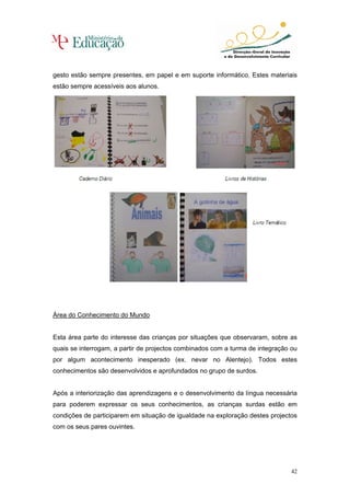 gesto estão sempre presentes, em papel e em suporte informático. Estes materiais
estão sempre acessíveis aos alunos.




Área do Conhecimento do Mundo


Esta área parte do interesse das crianças por situações que observaram, sobre as
quais se interrogam, a partir de projectos combinados com a turma de integração ou
por algum acontecimento inesperado (ex. nevar no Alentejo). Todos estes
conhecimentos são desenvolvidos e aprofundados no grupo de surdos.


Após a interiorização das aprendizagens e o desenvolvimento da língua necessária
para poderem expressar os seus conhecimentos, as crianças surdas estão em
condições de participarem em situação de igualdade na exploração destes projectos
com os seus pares ouvintes.




                                                                                42
 