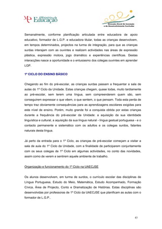 Semanalmente, conforme planificação articulada entre educadora de apoio
educativo, formador de L.G.P. e educadora titular, todas as crianças desenvolvem,
em tempos determinados, projectos na turma de integração, para que as crianças
surdas interajam com as ouvintes e realizem actividades nas áreas de expressão
plástica, expressão motora, jogo dramático e experiências científicas. Destas
interacções nasce a oportunidade e o entusiasmo dos colegas ouvintes em aprender
LGP.

1º CICLO DO ENSINO BÁSICO


Chegando ao fim do pré-escolar, as crianças surdas passam a frequentar a sala de
aulas do 1º Ciclo da Unidade. Estas crianças chegam, quase todas, muito tardiamente
ao pré-escolar, sem terem uma língua, sem compreenderem quem são, sem
conseguirem expressar o que vêem, o que sentem, o que pensam. Toda esta perda de
tempo traz obviamente consequências para as aprendizagens escolares exigidas para
este nível de ensino. Porém, muito grande foi a conquista obtida por estas crianças
durante a frequência do pré-escolar da Unidade: a aquisição da sua identidade
linguística e cultural, a aquisição da sua língua natural - língua gestual portuguesa - e o
contacto permanente e sistemático com os adultos e os colegas surdos, falantes
naturais desta língua.


Já perto da entrada para o 1º Ciclo, as crianças de pré-escolar começam a visitar a
sala de aula do 1º Ciclo da Unidade, com a finalidade de participarem conjuntamente
com os seus colegas de 1º Ciclo em algumas actividades, no conto das novidades,
assim como de verem e sentirem aquele ambiente de trabalho.


Organização e funcionamento do 1º Ciclo na UAECJSE


Os alunos desenvolvem, em turma de surdos, o currículo escolar das disciplinas de
Língua Portuguesa, Estudo do Meio, Matemática, Estudo Acompanhado, Formação
Cívica, Área de Projecto, Conto e Dramatização de Histórias. Estas disciplinas são
desenvolvidas por professoras de 1º Ciclo da UAECJSE que planificam as aulas com o
formador de L.G.P..




                                                                                      43
 