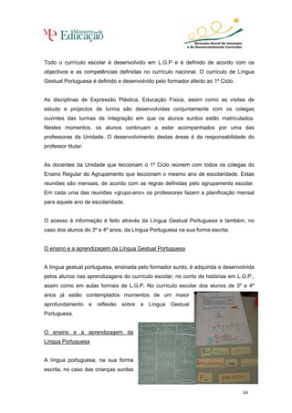 Todo o currículo escolar é desenvolvido em L.G.P e é definido de acordo com os
objectivos e as competências definidas no currículo nacional. O currículo de Língua
Gestual Portuguesa é definido e desenvolvido pelo formador afecto ao 1º Ciclo.


As disciplinas de Expressão Plástica, Educação Física, assim como as visitas de
estudo e projectos de turma são desenvolvidas conjuntamente com os colegas
ouvintes das turmas de integração em que os alunos surdos estão matriculados.
Nestes momentos, os alunos continuam a estar acompanhados por uma das
professoras da Unidade. O desenvolvimento destas áreas é da responsabilidade do
professor titular.


As docentes da Unidade que leccionam o 1º Ciclo reúnem com todos os colegas do
Ensino Regular do Agrupamento que leccionam o mesmo ano de escolaridade. Estas
reuniões são mensais, de acordo com as regras definidas pelo agrupamento escolar.
Em cada uma das reuniões «grupo-ano» os professores fazem a planificação mensal
para aquele ano de escolaridade.


O acesso à informação é feito através da Língua Gestual Portuguesa e também, no
caso dos alunos do 3º e 4º anos, da Língua Portuguesa na sua forma escrita.


O ensino e a aprendizagem da Língua Gestual Portuguesa


A língua gestual portuguesa, ensinada pelo formador surdo, é adquirida e desenvolvida
pelos alunos nas aprendizagens do currículo escolar, no conto de histórias em L.G.P.,
assim como em aulas formais de L.G.P. No currículo escolar dos alunos de 3º e 4º
anos já estão contemplados momentos de um maior
aprofundamento e reflexão sobre a Língua Gestual
Portuguesa.


O ensino e a aprendizagem da
Língua Portuguesa


A língua portuguesa, na sua forma
escrita, no caso das crianças surdas



                                                                                 44
 