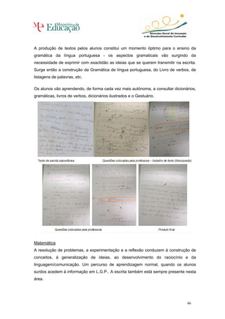A produção de textos pelos alunos constitui um momento óptimo para o ensino da
gramática da língua portuguesa - os aspectos gramaticais vão surgindo da
necessidade de exprimir com exactidão as ideias que se querem transmitir na escrita.
Surge então a construção da Gramática de língua portuguesa, do Livro de verbos, de
listagens de palavras, etc.

Os alunos vão aprendendo, de forma cada vez mais autónoma, a consultar dicionários,
gramáticas, livros de verbos, dicionários ilustrados e o Gestuário.




Matemática
A resolução de problemas, a experimentação e a reflexão conduzem à construção de
conceitos, à generalização de ideias, ao desenvolvimento do raciocínio e da
linguagem/comunicação. Um percurso de aprendizagem normal, quando os alunos
surdos acedem à informação em L.G.P.. A escrita também está sempre presente nesta
área.




                                                                               46
 