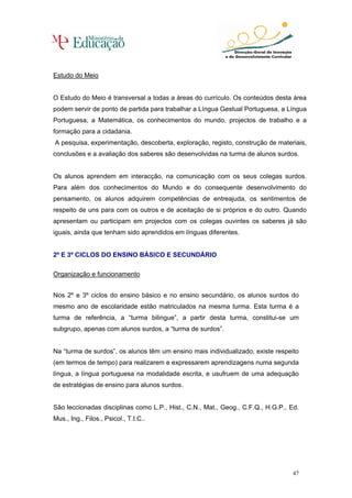 Estudo do Meio


O Estudo do Meio é transversal a todas a áreas do currículo. Os conteúdos desta área
podem servir de ponto de partida para trabalhar a Língua Gestual Portuguesa, a Língua
Portuguesa, a Matemática, os conhecimentos do mundo, projectos de trabalho e a
formação para a cidadania.
A pesquisa, experimentação, descoberta, exploração, registo, construção de materiais,
conclusões e a avaliação dos saberes são desenvolvidas na turma de alunos surdos.


Os alunos aprendem em interacção, na comunicação com os seus colegas surdos.
Para além dos conhecimentos do Mundo e do consequente desenvolvimento do
pensamento, os alunos adquirem competências de entreajuda, os sentimentos de
respeito de uns para com os outros e de aceitação de si próprios e do outro. Quando
apresentam ou participam em projectos com os colegas ouvintes os saberes já são
iguais, ainda que tenham sido aprendidos em línguas diferentes.


2º E 3º CICLOS DO ENSINO BÁSICO E SECUNDÁRIO

Organização e funcionamento


Nos 2º e 3º ciclos do ensino básico e no ensino secundário, os alunos surdos do
mesmo ano de escolaridade estão matriculados na mesma turma. Esta turma é a
turma de referência, a “turma bilingue”, a partir desta turma, constitui-se um
subgrupo, apenas com alunos surdos, a “turma de surdos”.


Na “turma de surdos”, os alunos têm um ensino mais individualizado, existe respeito
(em termos de tempo) para realizarem e expressarem aprendizagens numa segunda
língua, a língua portuguesa na modalidade escrita, e usufruem de uma adequação
de estratégias de ensino para alunos surdos.


São leccionadas disciplinas como L.P., Hist., C.N., Mat., Geog., C.F.Q., H.G.P., Ed.
Mus., Ing., Filos., Psicol., T.I.C..




                                                                                 47
 