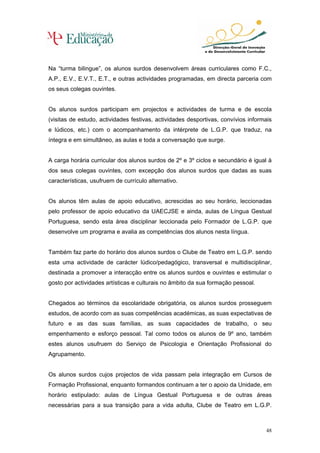 Na “turma bilingue”, os alunos surdos desenvolvem áreas curriculares como F.C.,
A.P., E.V., E.V.T., E.T., e outras actividades programadas, em directa parceria com
os seus colegas ouvintes.


Os alunos surdos participam em projectos e actividades de turma e de escola
(visitas de estudo, actividades festivas, actividades desportivas, convívios informais
e lúdicos, etc.) com o acompanhamento da intérprete de L.G.P. que traduz, na
íntegra e em simultâneo, as aulas e toda a conversação que surge.


A carga horária curricular dos alunos surdos de 2º e 3º ciclos e secundário é igual à
dos seus colegas ouvintes, com excepção dos alunos surdos que dadas as suas
características, usufruem de currículo alternativo.


Os alunos têm aulas de apoio educativo, acrescidas ao seu horário, leccionadas
pelo professor de apoio educativo da UAECJSE e ainda, aulas de Língua Gestual
Portuguesa, sendo esta área disciplinar leccionada pelo Formador de L.G.P. que
desenvolve um programa e avalia as competências dos alunos nesta língua.


Também faz parte do horário dos alunos surdos o Clube de Teatro em L.G.P. sendo
esta uma actividade de carácter lúdico/pedagógico, transversal e multidisciplinar,
destinada a promover a interacção entre os alunos surdos e ouvintes e estimular o
gosto por actividades artísticas e culturais no âmbito da sua formação pessoal.


Chegados ao términos da escolaridade obrigatória, os alunos surdos prosseguem
estudos, de acordo com as suas competências académicas, as suas expectativas de
futuro e as das suas famílias, as suas capacidades de trabalho, o seu
empenhamento e esforço pessoal. Tal como todos os alunos de 9º ano, também
estes alunos usufruem do Serviço de Psicologia e Orientação Profissional do
Agrupamento.


Os alunos surdos cujos projectos de vida passam pela integração em Cursos de
Formação Profissional, enquanto formandos continuam a ter o apoio da Unidade, em
horário estipulado: aulas de Língua Gestual Portuguesa e de outras áreas
necessárias para a sua transição para a vida adulta, Clube de Teatro em L.G.P.



                                                                                   48
 