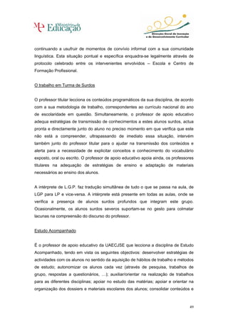 continuando a usufruir de momentos de convívio informal com a sua comunidade
linguística. Esta situação pontual e específica enquadra-se legalmente através de
protocolo celebrado entre os intervenientes envolvidos – Escola e Centro de
Formação Profissional.


O trabalho em Turma de Surdos


O professor titular lecciona os conteúdos programáticos da sua disciplina, de acordo
com a sua metodologia de trabalho, correspondentes ao currículo nacional do ano
de escolaridade em questão. Simultaneamente, o professor de apoio educativo
adequa estratégias de transmissão de conhecimentos a estes alunos surdos, actua
pronta e directamente junto do aluno no preciso momento em que verifica que este
não está a compreender, ultrapassando de imediato essa situação, intervém
também junto do professor titular para o ajudar na transmissão dos conteúdos e
alerta para a necessidade de explicitar conceitos e conhecimento do vocabulário
exposto, oral ou escrito. O professor de apoio educativo apoia ainda, os professores
titulares na adequação de estratégias de ensino e adaptação de materiais
necessários ao ensino dos alunos.


A intérprete de L.G.P. faz tradução simultânea de tudo o que se passa na aula, de
LGP para LP e vice-versa. A intérprete está presente em todas as aulas, onde se
verifica a presença de alunos surdos profundos que integram este grupo.
Ocasionalmente, os alunos surdos severos suportam-se no gesto para colmatar
lacunas na compreensão do discurso do professor.


Estudo Acompanhado


É o professor de apoio educativo da UAECJSE que lecciona a disciplina de Estudo
Acompanhado, tendo em vista os seguintes objectivos: desenvolver estratégias de
actividades com os alunos no sentido da aquisição de hábitos de trabalho e métodos
de estudo; autonomizar os alunos cada vez (através de pesquisa, trabalhos de
grupo, respostas a questionários, …); auxiliar/orientar na realização de trabalhos
para as diferentes disciplinas; apoiar no estudo das matérias; apoiar e orientar na
organização dos dossiers e materiais escolares dos alunos; consolidar conteúdos e



                                                                                  49
 