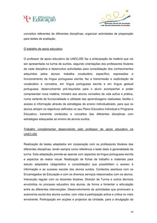 conceitos referentes às diferentes disciplinas; organizar actividades de preparação
para testes de avaliação.


O trabalho de apoio educativo


O professor de apoio educativo da UAECJSE faz a antecipação da matéria que vai
ser apresentada na turma de surdos, segundo orientações dos professores titulares
de cada disciplina e desenvolve actividades para consolidação dos conhecimentos
adquiridos   pelos   alunos:    trabalha   vocabulário   específico,   expressões   e
funcionamento da língua portuguesa escrita; faz a transmissão e explicitação de
vocabulário e conceitos, em língua portuguesa escrita e em língua gestual
portuguesa, desenvolvendo pré-requisitos para o aluno acompanhar e poder
compreender nova matéria; ministra aos alunos conceitos da vida activa e prática,
numa vertente de funcionalidade e utilidade das aprendizagens realizadas; facilita o
acesso à informação através de estratégias de ensino individualizado, para que os
alunos atinjam os objectivos definidos no seu Plano Educativo Individual e Programa
Educativo; transmite conteúdos e conceitos das diferentes disciplinas com
estratégias adequadas ao ensino de alunos surdos.


Trabalho complementar desenvolvido pelo professor de apoio educativo na
UAECJSE


Realização de testes adaptados em cooperação com os professores titulares das
diferentes disciplinas, tendo sempre como referência o teste dado à generalidade da
turma. Esta adaptação prende-se apenas com aspectos da língua portuguesa escrita
e aspectos de realce visual. Realização de fichas de trabalho e materiais para
estudo adaptados (diagnóstico e consolidação) que possibilitem o acesso à
informação e ao sucesso escolar dos alunos surdos. Contactos assíduos com os
Encarregados de Educação e com os diversos serviços relacionados com os alunos.
Interacção regular com os docentes titulares, Director de Turma e outros técnicos
envolvidos no processo educativo dos alunos, de forma a fomentar a articulação
entre as diferentes intervenções. Desenvolvimento de actividades que promovam a
autonomia social dos alunos surdos, com vista à participação activa e crítica no meio
envolvente. Participação em acções e projectos da Unidade, para a divulgação da



                                                                                    50
 