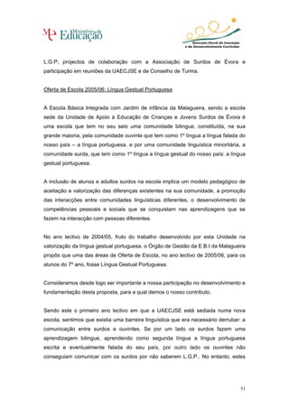 L.G.P; projectos de colaboração com a Associação de Surdos de Évora e
participação em reuniões da UAECJSE e de Conselho de Turma.


Oferta de Escola 2005/06: Língua Gestual Portuguesa


A Escola Básica Integrada com Jardim de infância da Malagueira, sendo a escola
sede da Unidade de Apoio à Educação de Crianças e Jovens Surdos de Évora é
uma escola que tem no seu seio uma comunidade bilingue, constituída, na sua
grande maioria, pela comunidade ouvinte que tem como 1º língua a língua falada do
nosso país – a língua portuguesa, e por uma comunidade linguística minoritária, a
comunidade surda, que tem como 1º língua a língua gestual do nosso país: a língua
gestual portuguesa.


A inclusão de alunos e adultos surdos na escola implica um modelo pedagógico de
aceitação e valorização das diferenças existentes na sua comunidade, a promoção
das interacções entre comunidades linguísticas diferentes, o desenvolvimento de
competências pessoais e sociais que se conquistam nas aprendizagens que se
fazem na interacção com pessoas diferentes.


No ano lectivo de 2004/05, fruto do trabalho desenvolvido por esta Unidade na
valorização da língua gestual portuguesa, o Órgão de Gestão da E.B.I da Malagueira
propôs que uma das áreas de Oferta de Escola, no ano lectivo de 2005/06, para os
alunos do 7º ano, fosse Língua Gestual Portuguesa.


Consideramos desde logo ser importante a nossa participação no desenvolvimento e
fundamentação desta proposta, para a qual demos o nosso contributo.


Sendo este o primeiro ano lectivo em que a UAECJSE está sediada numa nova
escola, sentimos que existia uma barreira linguística que era necessário derrubar: a
comunicação entre surdos e ouvintes. Se por um lado os surdos fazem uma
aprendizagem bilingue, aprendendo como segunda língua a língua portuguesa
escrita e eventualmente falada do seu país, por outro lado os ouvintes não
conseguiam comunicar com os surdos por não saberem L.G.P.. No entanto, estes




                                                                                  51
 