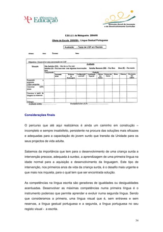 Considerações finais


O percurso que até aqui realizámos é ainda um caminho em construção –
incompleto e sempre insatisfeito, persistente na procura das soluções mais eficazes
e adequadas para a capacitação do jovem surdo que transita da Unidade para os
seus projectos de vida adulta.


Sabemos da importância que tem para o desenvolvimento de uma criança surda a
intervenção precoce, adequada à surdez, a aprendizagem de uma primeira língua na
idade normal para a aquisição e desenvolvimento da linguagem. Este tipo de
intervenção, nos primeiros anos de vida da criança surda, é o desafio mais urgente e
que mais nos inquieta, para o qual tem que ser encontrada solução.


As competências na língua escrita são geradoras de igualdades ou desigualdades
acentuadas. Desenvolver as máximas competências numa primeira língua é o
instrumento poderoso que permite aprender e evoluir numa segunda língua. Sendo
que consideramos a primeira, uma língua visual que é, sem entraves e sem
reservas, a língua gestual portuguesa e a segunda, a língua portuguesa no seu
registo visual - a escrita.


                                                                                  54
 