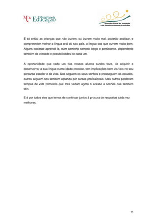 E só então as crianças que não ouvem, ou ouvem muito mal, poderão analisar, e
compreender melhor a língua oral do seu país, a língua dos que ouvem muito bem.
Alguns poderão aprendê-la, num caminho sempre longo e persistente, dependente
também da vontade e possibilidades de cada um.


A oportunidade que cada um dos nossos alunos surdos teve, de adquirir e
desenvolver a sua língua numa idade precoce, tem implicações bem visíveis no seu
percurso escolar e de vida. Uns seguem os seus sonhos e prosseguem os estudos,
outros seguem-nos também optando por cursos profissionais. Mas outros perderam
tempos de vida primeiros que lhes vedam agora o acesso a sonhos que também
têm.

E é por todos eles que temos de continuar juntos à procura de respostas cada vez
melhores.




                                                                                   55
 