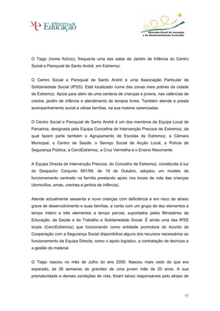 O Tiago (nome fictício), frequenta uma das salas de Jardim de Infância do Centro
Social e Paroquial de Santo André, em Estremoz.


O Centro Social e Paroquial de Santo André é uma Associação Particular de
Solidariedade Social (IPSS). Está localizado numa das zonas mais pobres da cidade
de Estremoz. Apoia para além de uma centena de crianças e jovens, nas valências de
creche, jardim de infância e atendimento de tempos livres. Também atende e presta
acompanhamento social a várias famílias, na sua maioria carenciadas.


O Centro Social e Paroquial de Santo André é um dos membros da Equipa Local de
Parceiros, designada pela Equipa Concelhia de Intervenção Precoce de Estremoz, da
qual fazem parte também o Agrupamento de Escolas de Estremoz, a Câmara
Municipal, o Centro de Saúde, o Serviço Social de Acção Local, a Polícia de
Segurança Pública, a CerciEstremoz, a Cruz Vermelha e o Ensino Recorrente.


A Equipa Directa de Intervenção Precoce, do Concelho de Estremoz, constituída à luz
do Despacho Conjunto 891/99, de 19 de Outubro, adoptou um modelo de
funcionamento centrado na família prestando apoio nos locais de vida das crianças
(domicílios, amas, creches e jardins de infância).


Atende actualmente sessenta e nove crianças com deficiência e em risco de atraso
grave de desenvolvimento e suas famílias, e conta com um grupo de dez elementos a
tempo inteiro e três elementos a tempo parcial, suportados pelos Ministérios da
Educação, da Saúde e do Trabalho e Solidariedade Social. É ainda uma das IPSS
locais (CerciEstremoz) que funcionando como entidade promotora do Acordo de
Cooperação com a Segurança Social disponibiliza alguns dos recursos necessários ao
funcionamento da Equipa Directa, como o apoio logístico, a contratação de técnicos e
a gestão do material.


O Tiago nasceu no mês de Julho do ano 2000. Nasceu mais cedo do que era
esperado, às 36 semanas de gravidez de uma jovem mãe de 20 anos. A sua
prematuridade e demais condições de vida, foram talvez responsáveis pelo atraso de



                                                                                  57
 