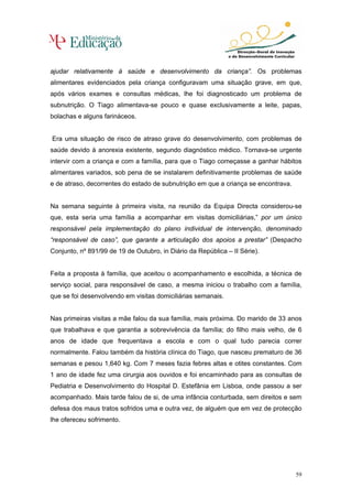 ajudar relativamente à saúde e desenvolvimento da criança”. Os problemas
alimentares evidenciados pela criança configuravam uma situação grave, em que,
após vários exames e consultas médicas, lhe foi diagnosticado um problema de
subnutrição. O Tiago alimentava-se pouco e quase exclusivamente a leite, papas,
bolachas e alguns farináceos.


Era uma situação de risco de atraso grave do desenvolvimento, com problemas de
saúde devido à anorexia existente, segundo diagnóstico médico. Tornava-se urgente
intervir com a criança e com a família, para que o Tiago começasse a ganhar hábitos
alimentares variados, sob pena de se instalarem definitivamente problemas de saúde
e de atraso, decorrentes do estado de subnutrição em que a criança se encontrava.


Na semana seguinte à primeira visita, na reunião da Equipa Directa considerou-se
que, esta seria uma família a acompanhar em visitas domiciliárias,” por um único
responsável pela implementação do plano individual de intervenção, denominado
“responsável de caso”, que garante a articulação dos apoios a prestar” (Despacho
Conjunto, nº 891/99 de 19 de Outubro, in Diário da República – II Série).


Feita a proposta à família, que aceitou o acompanhamento e escolhida, a técnica de
serviço social, para responsável de caso, a mesma iniciou o trabalho com a família,
que se foi desenvolvendo em visitas domiciliárias semanais.


Nas primeiras visitas a mãe falou da sua família, mais próxima. Do marido de 33 anos
que trabalhava e que garantia a sobrevivência da família; do filho mais velho, de 6
anos de idade que frequentava a escola e com o qual tudo parecia correr
normalmente. Falou também da história clínica do Tiago, que nasceu prematuro de 36
semanas e pesou 1,640 kg. Com 7 meses fazia febres altas e otites constantes. Com
1 ano de idade fez uma cirurgia aos ouvidos e foi encaminhado para as consultas de
Pediatria e Desenvolvimento do Hospital D. Estefânia em Lisboa, onde passou a ser
acompanhado. Mais tarde falou de si, de uma infância conturbada, sem direitos e sem
defesa dos maus tratos sofridos uma e outra vez, de alguém que em vez de protecção
lhe ofereceu sofrimento.




                                                                                    59
 
