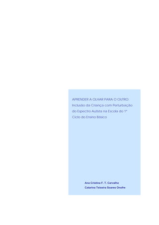 APRENDER A OLHAR PARA O OUTRO:
Inclusão da Criança com Perturbação
do Espectro Autista na Escola do 1º
Ciclo do Ensino Básico




        Ana Cristina F. T. Carvalho
        Catarina Teixeira Soares Onofre
 