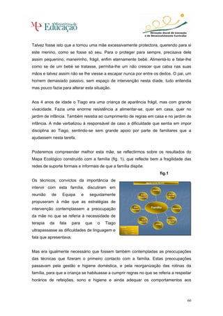 Talvez fosse isto que a tornou uma mãe excessivamente protectora, querendo para si
este menino, como se fosse só seu. Para o proteger para sempre, precisava dele
assim pequenino, maneirinho, frágil, enfim eternamente bebé. Alimentá-lo e falar-lhe
como se de um bebé se tratasse, permitia-lhe um não crescer que cabia nas suas
mãos e talvez assim não se lhe viesse a escapar nunca por entre os dedos. O pai, um
homem demasiado passivo, sem espaço de intervenção nesta díade, tudo entendia
mas pouco fazia para alterar esta situação.


Aos 4 anos de idade o Tiago era uma criança de aparência frágil, mas com grande
vivacidade. Fazia uma enorme resistência a alimentar-se, quer em casa, quer no
jardim de infância. Também resistia ao cumprimento de regras em casa e no jardim de
infância. A mãe verbalizou à responsável de caso a dificuldade que sentia em impor
disciplina ao Tiago, sentindo-se sem grande apoio por parte de familiares que a
ajudassem nesta tarefa.


Poderemos compreender melhor esta mãe, se reflectirmos sobre os resultados do
Mapa Ecológico construído com a família (fig. 1), que reflecte bem a fragilidade das
redes de suporte formais e informais de que a família dispõe.
                                                                                                 fig.1
Os técnicos, convictos da importância de
                                                                                     MAPA ECOLÒGICO
                                                                                     MAPA ECOLÓGICO
                                                                                     MAPA ECOLÒGICO
                                                                                      MAPA ECOLÓGICO

intervir com esta família, discutiram em                                                  Vizinha
                                                                                           Vizinha

reunião   de    Equipa         e    seguidamente                                Avós
                                                                                 Avós
                                                                               Maternos
                                                                                                         Patrão
                                                                                                          Patrão
                                                                                                         do Pai
                                                                                                          do Pai
                                                                               Maternos

propuseram à mãe que as estratégias de
                                                                       Avô
                                                                        Avô               Família
                                                                                          Família
intervenção contemplassem a preocupação                              Paterno
                                                                      Paterno
                                                                                                             Médicos
                                                                                                             Médicos



da mãe no que se referia à necessidade de
                                                                                Avó
                                                                                 Avó                   Educadora
                                                                                                        Educadora
                                                                               Materna
                                                                               Materna                   Titular
                                                                                                          Titular
terapia   da   fala     para       que   o   Tiago                                           PIPES
                                                                                              PIPES
                                                     Legenda:
                                                      Legenda:

ultrapassasse as dificuldades de linguagem e                     L. Forte
                                                                  L. Forte
                                                                 L. Ténue
                                                                   L. Ténue
                                                                 L. Stress
                                                                   L. Stress


fala que apresentava.


Mas era igualmente necessário que fossem também contempladas as preocupações
das técnicas que fizeram o primeiro contacto com a família. Estas preocupações
passavam pela gestão e higiene doméstica, e pela reorganização das rotinas da
família, para que a criança se habituasse a cumprir regras no que se referia a respeitar
horários de refeições, sono e higiene e ainda adequar os comportamentos aos



                                                                                                                       60
 