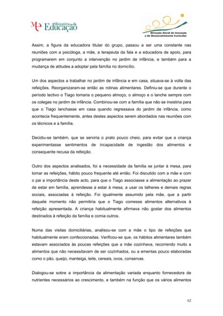 Assim, a figura da educadora titular do grupo, passou a ser uma constante nas
reuniões com a psicóloga, a mãe, a terapeuta da fala e a educadora de apoio, para
programarem em conjunto a intervenção no jardim de infância, e também para a
mudança de atitudes a adoptar pela família no domicílio.


Um dos aspectos a trabalhar no jardim de infância e em casa, situava-se à volta das
refeições. Reorganizaram-se então as rotinas alimentares. Definiu-se que durante o
período lectivo o Tiago tomaria o pequeno almoço, o almoço e o lanche sempre com
os colegas no jardim de infância. Combinou-se com a família que não se insistiria para
que o Tiago lanchasse em casa quando regressava do jardim de infância, como
acontecia frequentemente, antes destes aspectos serem abordados nas reuniões com
os técnicos e a família.


Decidiu-se também, que se serviria o prato pouco cheio, para evitar que a criança
experimentasse sentimentos de incapacidade de ingestão dos alimentos e
consequente recusa da refeição.


Outro dos aspectos analisados, foi a necessidade da família se juntar à mesa, para
tomar as refeições, hábito pouco frequente até então. Foi discutido com a mãe e com
o pai a importância deste acto, para que o Tiago associasse a alimentação ao prazer
de estar em família, aprendesse a estar à mesa, a usar os talheres e demais regras
sociais, associadas à refeição. Foi igualmente assumido pela mãe, que a partir
daquele momento não permitiria que o Tiago comesse alimentos alternativos à
refeição apresentada. A criança habitualmente afirmava não gostar dos alimentos
destinados à refeição da família e comia outros.


Numa das visitas domiciliárias, analisou-se com a mãe o tipo de refeições que
habitualmente eram confeccionadas. Verificou-se que, os hábitos alimentares também
estavam associados às poucas refeições que a mãe cozinhava, recorrendo muito a
alimentos que não necessitavam de ser cozinhados, ou a ementas pouco elaboradas
como o pão, queijo, manteiga, leite, cereais, ovos, conservas.


Dialogou-se sobre a importância da alimentação variada enquanto fornecedora de
nutrientes necessários ao crescimento, e também na função que os vários alimentos



                                                                                   62
 