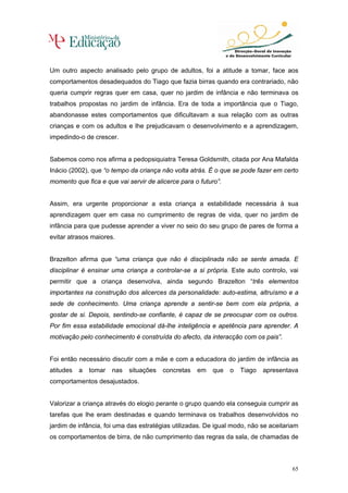 Um outro aspecto analisado pelo grupo de adultos, foi a atitude a tomar, face aos
comportamentos desadequados do Tiago que fazia birras quando era contrariado, não
queria cumprir regras quer em casa, quer no jardim de infância e não terminava os
trabalhos propostas no jardim de infância. Era de toda a importância que o Tiago,
abandonasse estes comportamentos que dificultavam a sua relação com as outras
crianças e com os adultos e lhe prejudicavam o desenvolvimento e a aprendizagem,
impedindo-o de crescer.


Sabemos como nos afirma a pedopsiquiatra Teresa Goldsmith, citada por Ana Mafalda
Inácio (2002), que “o tempo da criança não volta atrás. É o que se pode fazer em certo
momento que fica e que vai servir de alicerce para o futuro”.


Assim, era urgente proporcionar a esta criança a estabilidade necessária à sua
aprendizagem quer em casa no cumprimento de regras de vida, quer no jardim de
infância para que pudesse aprender a viver no seio do seu grupo de pares de forma a
evitar atrasos maiores.


Brazelton afirma que “uma criança que não é disciplinada não se sente amada. E
disciplinar é ensinar uma criança a controlar-se a si própria. Este auto controlo, vai
permitir que a criança desenvolva, ainda segundo Brazelton “três elementos
importantes na construção dos alicerces da personalidade: auto-estima, altruísmo e a
sede de conhecimento. Uma criança aprende a sentir-se bem com ela própria, a
gostar de si. Depois, sentindo-se confiante, é capaz de se preocupar com os outros.
Por fim essa estabilidade emocional dá-lhe inteligência e apetência para aprender. A
motivação pelo conhecimento é construída do afecto, da interacção com os pais”.


Foi então necessário discutir com a mãe e com a educadora do jardim de infância as
atitudes   a   tomar   nas   situações   concretas   em   que   o   Tiago   apresentava
comportamentos desajustados.


Valorizar a criança através do elogio perante o grupo quando ela conseguia cumprir as
tarefas que lhe eram destinadas e quando terminava os trabalhos desenvolvidos no
jardim de infância, foi uma das estratégias utilizadas. De igual modo, não se aceitariam
os comportamentos de birra, de não cumprimento das regras da sala, de chamadas de



                                                                                     65
 