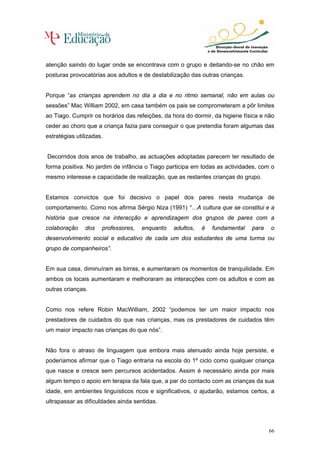 atenção saindo do lugar onde se encontrava com o grupo e deitando-se no chão em
posturas provocatórias aos adultos e de destabilização das outras crianças.


Porque “as crianças aprendem no dia a dia e no ritmo semanal, não em aulas ou
sessões” Mac William 2002, em casa também os pais se comprometeram a pôr limites
ao Tiago. Cumprir os horários das refeições, da hora do dormir, da higiene física e não
ceder ao choro que a criança fazia para conseguir o que pretendia foram algumas das
estratégias utilizadas.


Decorridos dois anos de trabalho, as actuações adoptadas parecem ter resultado de
forma positiva. No jardim de infância o Tiago participa em todas as actividades, com o
mesmo interesse e capacidade de realização, que as restantes crianças do grupo.


Estamos convictos que foi decisivo o papel dos pares nesta mudança de
comportamento. Como nos afirma Sérgio Niza (1991) “…A cultura que se constitui e a
história que cresce na interacção e aprendizagem dos grupos de pares com a
colaboração    dos    professores,   enquanto   adultos,   é   fundamental    para   o
desenvolvimento social e educativo de cada um dos estudantes de uma turma ou
grupo de companheiros”.


Em sua casa, diminuíram as birras, e aumentaram os momentos de tranquilidade. Em
ambos os locais aumentaram e melhoraram as interacções com os adultos e com as
outras crianças.


Como nos refere Robin MacWilliam, 2002 “podemos ter um maior impacto nos
prestadores de cuidados do que nas crianças, mas os prestadores de cuidados têm
um maior impacto nas crianças do que nós”.


Não fora o atraso de linguagem que embora mais atenuado ainda hoje persiste, e
poderíamos afirmar que o Tiago entraria na escola do 1º ciclo como qualquer criança
que nasce e cresce sem percursos acidentados. Assim é necessário ainda por mais
algum tempo o apoio em terapia da fala que, a par do contacto com as crianças da sua
idade, em ambientes linguísticos ricos e significativos, o ajudarão, estamos certos, a
ultrapassar as dificuldades ainda sentidas.



                                                                                     66
 