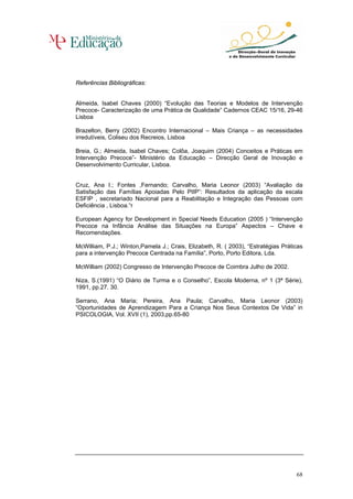 Referências Bibliográficas:


Almeida, Isabel Chaves (2000) “Evolução das Teorias e Modelos de Intervenção
Precoce- Caracterização de uma Prática de Qualidade” Cadernos CEAC 15/16, 29-46
Lisboa

Brazelton, Berry (2002) Encontro Internacional – Mais Criança – as necessidades
irredutíveis, Coliseu dos Recreios, Lisboa

Breia, G.; Almeida, Isabel Chaves; Colôa, Joaquim (2004) Conceitos e Práticas em
Intervenção Precoce”- Ministério da Educação – Direcção Geral de Inovação e
Desenvolvimento Curricular, Lisboa.


Cruz, Ana I.; Fontes ,Fernando; Carvalho, Maria Leonor (2003) “Avaliação da
Satisfação das Famílias Apoiadas Pelo PIIP”: Resultados da aplicação da escala
ESFIP , secretariado Nacional para a Reabilitação e Integração das Pessoas com
Deficiência , Lisboa.“r

European Agency for Development in Special Needs Education (2005 ) “Intervenção
Precoce na Infância Análise das Situações na Europa” Aspectos – Chave e
Recomendações.

McWilliam, P.J.; Winton,Pamela J.; Crais, Elizabeth, R. ( 2003), “Estratégias Práticas
para a intervenção Precoce Centrada na Família”, Porto, Porto Editora, Lda.

McWilliam (2002) Congresso de Intervenção Precoce de Coimbra Julho de 2002.

Niza, S.(1991) “O Diário de Turma e o Conselho”, Escola Moderna, nº 1 (3ª Série),
1991, pp.27. 30.

Serrano, Ana Maria; Pereira, Ana Paula; Carvalho, Maria Leonor (2003)
“Oportunidades de Aprendizagem Para a Criança Nos Seus Contextos De Vida” in
PSICOLOGIA, Vol. XVII (1), 2003,pp.65-80




                                                                                   68
 