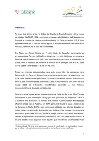 Introdução


Ao longo dos últimos anos, no âmbito da filosofia da Escola Inclusiva - Uma escola
para todos- (UNESCO,1994), vem sendo praticada, pelo Ministério da Educação, em
Portugal, a inclusão de crianças com Perturbação do Espectro Autista (P.E.A.1) em
algumas escolas do 1º ciclo do ensino regular e, mais recentemente, tem vindo a ser
realizada, também, no 2º ciclo de escolaridade.


Em Algés, na Escola Básica do 1º ciclo Sofia de Carvalho, pertencente ao
agrupamento de Escolas de Miraflores situado no concelho de Oeiras, encontra-se a
funcionar desde Setembro de 2001, uma estrutura de apoio criada, à semelhança de
outras, com o objectivo de fomentar a inclusão de 6 crianças com P.E.A., cujas
idades podem variar desde os 6 até aos 16 anos.


Todas as crianças seleccionadas para este grupo têm de apresentar uma
Perturbação do Espectro Autista independentemente do grau de severidade que
pode variar desde o mais ligeiro até a um mais moderado ou mesmo profundo e/ou
ainda outras coomorbilidades associadas. Cada aluno pertence a uma turma na qual
realiza   todas     as    actividades     consideradas       essenciais      à    sua    inclusão,
independentemente das suas competências.


Este recurso de apoio possui a denominação de Sala de Recursos TEACCH por
fundamentar a sua intervenção pedagógica nos princípios do Programa TEACCH
(Treatment and Education of Autistc and Related Communication Handicapped
Children) criado para o Autismo, em 1971, por Eric Schopler e seus colaboradores
na Carolina do Norte (EUA) e que vem sendo utilizado, nas últimas décadas em
muitos países, na educação de crianças com Autismo. Este consiste num programa
estruturado que fornece informações claras e objectivas sobre como se deve avaliar,
delinear e implementar uma intervenção elaborada para uma pessoa com Autismo, e
envolve desde o inicio os pais e todos aqueles que intervêm no seu Processo Psico

1
 Será considerado P.E.A. de forma a abranger o continuo de manifestações na sua totalidade. Sempre
que se utilizar a palavra Autismo/Autista pretende-se aqui atribuir o mesmo significado.


                                                                                                     7
 