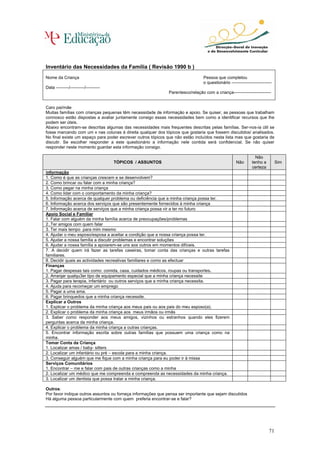 Inventário das Necessidades da Família ( Revisão 1990 b )
Nome da Criança                                                                  Pessoa que completou
                                                                                 o questionário ----------------------------
Data ---------/----------/----------
                                                              Parentesco/relação com a criança--------------------------


Caro pai/mãe
Muitas famílias com crianças pequenas têm necessidade de informação e apoio. Se quiser, as pessoas que trabalham
connosco estão dispostas a avaliar juntamente consigo essas necessidades bem como a identificar recursos que lhe
podem ser úteis.
Abaixo encontram-se descritas algumas das necessidades mais frequentes descritas pelas famílias. Ser-nos-ia útil se
fosse marcando com um x nas colunas à direita qualquer dos tópicos que gostaria que fossem discutidos/ analisados.
No final existe um espaço para poder escrever outros tópicos que não estão incluídos nesta lista mas que gostaria de
discutir. Se escolher responder a este questionário a informação nele contida será confidencial. Se não quiser
responder neste momento guardar esta informação consigo.

                                                                                                                 Não
                                       TÓPICOS / ASSUNTOS                                            Não       tenho a         Sim
                                                                                                               certeza
Informação
1. Como é que as crianças crescem e se desenvolvem?
2. Como brincar ou falar com a minha criança?
3. Como pegar na minha criança
4. Como lidar com o comportamento da minha criança?
5. Informação acerca de qualquer problema ou deficiência que a minha criança possa ter.
6. Informação acerca dos serviços que são presentemente fornecidos à minha criança
7. Informação acerca de serviços que a minha criança possa vir a ter no futuro
Apoio Social e Familiar
1. Falar com alguém da minha família acerca de preocupações/problemas
2.,Ter amigos com quem falar
3. Ter mais tempo para mim mesmo
4. Ajudar o meu esposo/esposa a aceitar a condição que a nossa criança possa ter.
5. Ajudar a nossa família a discutir problemas e encontrar soluções
6. Ajudar a nossa família a apoiarem-se uns aos outros em momentos difíceis.
7. A decidir quem irá fazer as tarefas caseiras, tomar conta das crianças e outras tarefas
familiares.
8. Decidir quais as actividades recreativas familiares e como as efectuar
Finanças
1. Pagar despesas tais como: comida, casa, cuidados médicos, roupas ou transportes.
2. Arranjar qualqu3er tipo de equipamento especial que a minha criança necessite
3. Pagar para terapia, infantário ou outros serviços que a minha criança necessita.
4. Ajuda para recomeçar um emprego
5. Pagar a uma ama.
6. Pagar brinquedos que a minha criança necessite.
Explicar a Outros
1. Explicar o problema da minha criança aos meus pais ou aos pais do meu esposo(a).
2. Explicar o problema da minha criança aos meus irmãos ou irmãs
3. Saber como responder aos meus amigos, vizinhos ou estranhos quando eles fizerem
perguntas acerca da minha criança.
4. Explicar o problema da minha criança a outras crianças.
5. Encontrar informação escrita sobre outras famílias que possuem uma criança como na
minha.
Tomar Conta da Criança
1. Localizar amas / baby- sitters
2. Localizar um infantário ou pré – escola para a minha criança.
3. Conseguir alguém que me fique com a minha criança para eu poder ir à missa
Serviços Comunitários
1. Encontrar – me e falar com pais de outras crianças como a minha
2. Localizar um médico que me compreenda e compreenda as necessidades da minha criança.
3. Localizar um dentista que possa tratar a minha criança.

Outros:
Por favor indique outros assuntos ou forneça informações que pensa ser importante que sejam discutidos
Há alguma pessoa particularmente com quem preferia encontrar-se e falar?




                                                                                                                          71
 