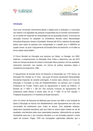 Introdução


Uma nova convenção internacional global e integral para a protecção e a promoção
dos direitos e da dignidade das pessoas incapacitadas fez as escolas movimentarem-
se no sentido de responder às necessidades da sua população escolar. O princípio da
educação inclusiva foi adoptado na Conferência Mundial sobre Necessidades
Educativas Especiais: Acesso e Qualidade. Alcançar até 2015 o objectivo da educação
básica para todas as pessoas com incapacidade é o desafio que a UNESCO se
propõe vencer, ao qual o Agrupamento de Escolas Serra da Gardunha, no Fundão se
tornou aliado nesta batalha.


O Fórum Mundial da Educação que decorreu em Dakar, no Senegal, em 2000,
reafirmou o empenhamento na Educação Para Todos e determinou que até 2015
todas as crianças deveriam ter acesso à educação básica gratuita e de boa qualidade,
claramente assumido, nas escolas, em termos de política educativa desde a
Conferência de Salamanca, 1994.


O Agrupamento de Escolas Serra da Gardunha é frequentado por 1157 alunos, da
Educação Pré- Escolar ao 3º Ciclo, dos quais 45 alunos apresentam Necessidades
Educativas Especiais de carácter prolongado. A escola sede, oferece um Curso de
Educação e Formação na área da Pastelaria/Padaria, em parceria com a Escola
Profissional do Fundão. Fazem parte do Agrupamento 6 Jardins de Infância, 12
Escolas de 1º CEB e 1 EB 2/3. Dos recursos humanos do Agrupamento, 65
professores estão afectos à escola sede, 44 ao 1º CEB, 19 ao Pré- Escolar, 1
Terapeuta Ocupacional e 31 Auxiliares da Acção Educativa.


Com um Centro de Recursos de Materiais para alunos com NEE e uma Unidade de
Apoio à Educação de Alunos com Multideficiência, este Agrupamento tem sido uma
comunidade de acolhimento para Todos os alunos. Com bastantes esforços,
desenvolve respostas educativas para que todos os alunos sejam aceites em pé de
igualdade, reconhecidos pelas suas capacidades pessoais, oferecendo-lhe as ajudas
necessárias para que o seu processo educativo e a sua formação pessoal e social
sejam de sucesso. Piaget, 1978 nas concepções cognitivistas defendeu que a


                                                                                  73
 