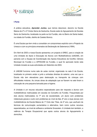 I Parte


A prática educativa, Aprender Juntos, que iremos descrever, decorre na Escola
Básica de 2º e 3º Ciclos Serra da Gardunha, Escola sede do Agrupamento de Escolas
Serra da Gardunha, localizada na parte sul do Fundão, sita no Bairro de Santa Isabel,
na cidade do Fundão, distrito de Castelo Branco.


É uma Escola que tem vindo a consolidar um compromisso explícito com o Projecto da
Unesco e com os princípios emanados da Declaração de Salamanca (1994).


Em Abril de 2003 a nossa Escola apresentou um projecto à DREC, para a criação de
uma Unidade de Apoio à Educação de Alunos com Multideficiência (UAEAM), em
parceria com a Equipa de Coordenação dos Apoios Educativos da Covilhã, Câmara
Municipal do Fundão e a APPACDM do Fundão, o qual foi aprovado tendo esta
Unidade iniciado as suas actividades em Setembro de 2003.


A UAEAM funciona numa sala de aulas normal, organizada na sala 8 da Escola,
localizada no primeiro andar e junto a entradas directas do exterior, uma vez que a
Escola não tem elevadores para deslocação ou transporte de crianças com
dificuldades motoras. As únicas obras de adaptação que se fizeram na sala foram a
colocação de uma pequena bancada para a higiene.


A Unidade é um recurso educativo especializado para dar resposta a alunos com
multideficiência matriculadas em escolas do Concelho do Fundão. Frequentada por
dois alunos matriculados no 7º ano de escolaridade, um aluno com problemas
intelectuais graves e outro com problemas ao nível da fala, 6º ano e duas alunas com
multideficiência da Escola Básica de 1º Ciclo das Tílias, de 2º ano, que usufruem de
técnicas de comunicação aumentativa e alternativa, bem como outros recursos
especializados, ao nível de software e ambiente Snoezelen. A Unidade tem também, a
valência da Terapia Ocupacional que apoia outros alunos do Agrupamento e
domicílios.




                                                                                  76
 