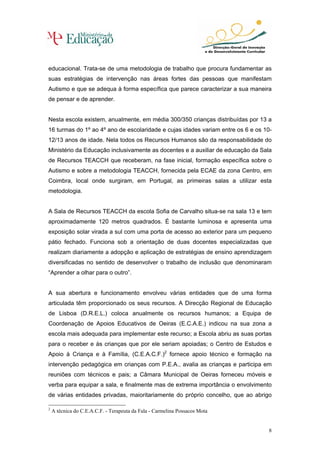 educacional. Trata-se de uma metodologia de trabalho que procura fundamentar as
suas estratégias de intervenção nas áreas fortes das pessoas que manifestam
Autismo e que se adequa à forma específica que parece caracterizar a sua maneira
de pensar e de aprender.


Nesta escola existem, anualmente, em média 300/350 crianças distribuídas por 13 a
16 turmas do 1º ao 4º ano de escolaridade e cujas idades variam entre os 6 e os 10-
12/13 anos de idade. Nela todos os Recursos Humanos são da responsabilidade do
Ministério da Educação inclusivamente as docentes e a auxiliar de educação da Sala
de Recursos TEACCH que receberam, na fase inicial, formação específica sobre o
Autismo e sobre a metodologia TEACCH, fornecida pela ECAE da zona Centro, em
Coimbra, local onde surgiram, em Portugal, as primeiras salas a utilizar esta
metodologia.


A Sala de Recursos TEACCH da escola Sofia de Carvalho situa-se na sala 13 e tem
aproximadamente 120 metros quadrados. É bastante luminosa e apresenta uma
exposição solar virada a sul com uma porta de acesso ao exterior para um pequeno
pátio fechado. Funciona sob a orientação de duas docentes especializadas que
realizam diariamente a adopção e aplicação de estratégias de ensino aprendizagem
diversificadas no sentido de desenvolver o trabalho de inclusão que denominaram
“Aprender a olhar para o outro”.


A sua abertura e funcionamento envolveu várias entidades que de uma forma
articulada têm proporcionado os seus recursos. A Direcção Regional de Educação
de Lisboa (D.R.E.L.) coloca anualmente os recursos humanos; a Equipa de
Coordenação de Apoios Educativos de Oeiras (E.C.A.E.) indicou na sua zona a
escola mais adequada para implementar este recurso; a Escola abriu as suas portas
para o receber e às crianças que por ele seriam apoiadas; o Centro de Estudos e
Apoio à Criança e à Família, (C.E.A.C.F.)2 fornece apoio técnico e formação na
intervenção pedagógica em crianças com P.E.A., avalia as crianças e participa em
reuniões com técnicos e pais; a Câmara Municipal de Oeiras forneceu móveis e
verba para equipar a sala, e finalmente mas de extrema importância o envolvimento
de várias entidades privadas, maioritariamente do próprio concelho, que ao abrigo

2
    A técnica do C.E.A.C.F. - Terapeuta da Fala - Carmelina Possacos Mota


                                                                                 8
 