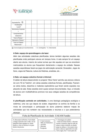 Expressão/Fac
    Vocalizações
      + quais?
Movimentos Corporais
         +
  Comportamentos
     obsessivos
  Tocar a Pessoa *
Manipular a Pessoa *
  Tocar um Objecto
   Relacionado *

  :Comunicação por reconhecimento;    +: C. Contingente; * C. Instrumental



  A Sala: espaço de aprendizagem e de lazer:
  Além das actividades colectivas planificadas, temos também algumas sessões não
  planificadas onde participam alunos em tempos livres. A sala sempre foi um espaço
  aberto aos alunos, mesmo de outras turmas que não aquelas em que se encontram
  matriculados os alunos que frequentam diariamente o espaço da unidade. Nessas
  sessões espontâneas fazem-se jogos de estimulação sensorial, Snoezelen, Jogos de
  Sons, Jogos de Palavras, Leitura de Histórias, anedotas, etc…


  A Sala: um espaço colectivo formal e informal:
  O atelier de leitura desenvolvido no projecto “Alice Vieira” permitiu aos alunos a leitura
  do Livro “El rei Tadinho”, em várias sessões colectivas formais, planificadas. Fizeram-
  se vários textos, desenhos e materiais exploratórios que foram sendo expostos nos
  placards da sala. Estas sessões eram quase sempre documentadas. Aqui, a inclusão
  de alunos com multideficiência promove nos seus colegas sessões de competências
  de leitura.


  A planificação centrada em actividades, é uma ideologia pedagógica ecológica e
  sistémica, uma vez que depois de avaliar, diagnosticar os sonhos da família e os
  níveis de comunicação e participação do aluno podemos elaborar mapas de
  actividades que nos norteiam nas necessidades e recursos e o que pretendemos
  alcançar.
                   Ficha de Planificação de Actividade UAEAM Fundão
 4- Descrição da Rotina /Actividade                                          7- Estratégias do adulto
 -Chega à piscina com a mãe, vai ao          2- Intervenientes               - Antes de tomar duche, o docente
 balneário para equipar-se, tomar            - Mãe (no balneário)            mostra a torneira, pega na mão da
 duche e, com os técnicos vai para           - Auxiliar                      aluna e roda a torneira, no duche 80
 dentro da piscina.                          - Docente                       pega na cabeça e vira-a para cima
                                             -Terapeuta                      para a aluna se aperceber de onde
                                                                             vem a água, faz 3 vezes para ela
 