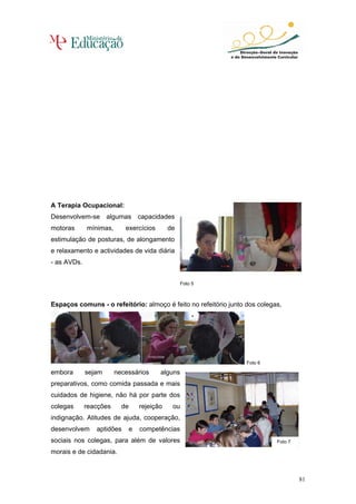 A Terapia Ocupacional:
Desenvolvem-se algumas capacidades
motoras      mínimas,      exercícios         de
estimulação de posturas, de alongamento
e relaxamento e actividades de vida diária
- as AVDs.


                                                   Foto 5



Espaços comuns - o refeitório: almoço é feito no refeitório junto dos colegas,




                                                                  Foto 6

embora       sejam      necessários       alguns
preparativos, como comida passada e mais
cuidados de higiene, não há por parte dos
colegas      reacções     de       rejeição    ou
indignação. Atitudes de ajuda, cooperação,
desenvolvem     aptidões       e   competências
sociais nos colegas, para além de valores                                   Foto 7

morais e de cidadania.



                                                                                     81
 