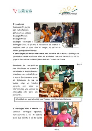 O recreio nos
intervalos: Os alunos
com multideficiência
participam nas aulas de
Educação Musical;
Educação Física;
Educação Tecnológica e
Formação Cívica. O que leva à necessidade de partilhar os                            to 8
intervalos entre as aulas com os colegas, no bar ou no
recreio, para poderem interagir.
A participação dos alunos nas turmas e na escola/ a ida às aulas: a estratégia de
participação destes alunos nas aulas, em actividades colectivas da escola ou nas do
projecto curricular de turma são planificadas em Conselho de Turma.


Atendendo       às    características
das dificuldades de acesso à
participação e à aprendizagem,
dos alunos com multideficiência,
o recurso dos colegas da turma,
do    digitalizador    de    voz   ou
outros,      exige    um     trabalho
conjunto       com      todos      os
intervenientes, uma vez que as
interacções entre pares são
constantes.

     A felicidade e a alegria tranitida pela Teresa e pelo Miguel são hilariantes.




A Interacção com a Família: são
utilizadas     estratégias      específicas,
nomeadamente o uso do caderno
diário que constitui o elo de ligação


                                                                                            82
 