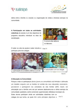 diária entre a família e a escola e a organização de visitas a diversos serviços na
comunidade.




A Participação em todas as actividades
colectivas da escola é um dos objectivos do
programa educativo individual na área da
socialização.




O estar na vida da escola é estar incluído e
participar junto dos colegas.




A Educação na Comunidade:
Porque a vida e a participação destes jovens na comunidade está limitada é delineado
um trabalho conjunto com as famílias no sentido dos seus educandos vivenciarem,
perceberem e participarem nas actividades da vida familiar (AVF). Assim, em
articulação com a família uma vez por semana deslocamo-nos a vários serviços da
comunidade: pastelaria, centro comercial; supermercado; biblioteca municipal, etc.
Estes alunos participam ainda em actividades colectivas com os
colegas da sua turma, as quais têm como principais objectivos a         Foto 12




                                                                                     83
 