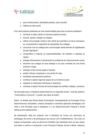 • auto conhecimento, identidade pessoal, auto conceito;
       •
       • hábitos de vida social.
       •

Com este projecto pretendeu-se criar oportunidades para que os alunos pudessem:
       • conhecer e saber utilizar os serviços públicos sociais;
       •
       • escutar, ajudar e elogiar os colegas;
       •
       • utilizar comunicação verbal e não verbal que permitam ao aluno expressar-
       •
          se, compreender e responder às expressões dos colegas;
       • comunicar com os colegas sem comunicação verbal através do digitalizador
       •
          da fala “Big MacK”;
       • compartilhar o material, as responsabilidades, ser solidário e respeitar as
       •
          regras;
       • dialogar eficazmente e calmamente os problemas de relacionamento social;
       •
       • transmitir aos colegas os seus desejos e as suas vontades de uma forma
       •
          amável e meiga;
       • distinguir entre críticas justas e injustas;
       •
       • aceitar críticas e expressar o seu ponto de vista;
       •
       • manifestar pensamentos positivos;
       •
       • conhecer e aplicar algumas regras de convivência social;
       •
       • respeitar os interesses individuais e colectivos;
       •
       • conhecer e aplicar formas de harmonização de conflitos: diálogo, consenso..
       •

Na educação para a Cidadania desenvolvemos os seguintes temas: “você faz política”;
“minha pátria é minha lei”; “o poder nas mãos de todos”.

Assim, no âmbito das Novas Áreas Curriculares, nomeadamente na Formação Cívica
desenvolvemos actividades, criamos situações e contextos aplicando estratégias com
vista a uma formação para a Cidadania e a um Desenvolvimento Pessoal e Social
destes jovens adolescentes.


Na planificação, feita em conjunto com a Directora de Turma são delineadas as
estratégias da turma e da participação dos alunos com multideficiência. Tem sido um
espaço enriquecedor, para os alunos da Unidade mas sobretudo para os seus pares,
que estão a usufruir e enriquecer a sua Formação Pessoal, Social e Moral. Vejamos,



                                                                                  85
 