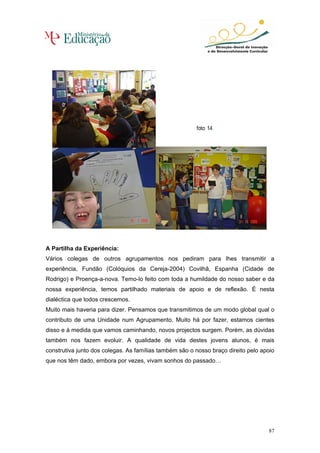 A Partilha da Experiência:
Vários colegas de outros agrupamentos nos pediram para lhes transmitir a
experiência, Fundão (Colóquios da Cereja-2004) Covilhã, Espanha (Cidade de
Rodrigo) e Proença-a-nova. Temo-lo feito com toda a humildade do nosso saber e da
nossa experiência, temos partilhado materiais de apoio e de reflexão. É nesta
dialéctica que todos crescemos.
Muito mais haveria para dizer. Pensamos que transmitimos de um modo global qual o
contributo de uma Unidade num Agrupamento. Muito há por fazer, estamos cientes
disso e à medida que vamos caminhando, novos projectos surgem. Porém, as dúvidas
também nos fazem evoluir. A qualidade de vida destes jovens alunos, é mais
construtiva junto dos colegas. As famílias também são o nosso braço direito pelo apoio
que nos têm dado, embora por vezes, vivam sonhos do passado…




                                                                                   87
 