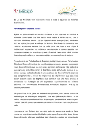 da Lei do Mecenato vêm financiando desde o inicio a aquisição de materiais
diversificados.


Perturbação do Espectro Autista


Apesar da multiplicidade de estudos existentes e não obstante as variadas e
inúmeras contribuições que vêm sendo feitas desde a década de 40, com o
psiquiatra infantil Leo Kanner (1943) e o pediatra Hans Asperger (1944), várias têm
sido as explicações para a etiologia do Autismo. Não havendo consensos nem
certezas, actualmente sabe-se que na maior parte das vezes a sua origem é
multifactorial, apresentam um substracto neurobiológico e podem coexistir com
outras perturbações, no entanto em grande número de casos ainda não é possível
determinar quais os factores que desencadeiam um quadro clínico de autismo.


Presentemente as Perturbações do Espectro Autista incluem-se nas Perturbações
Globais do Desenvolvimento e são consideradas perturbações graves e precoces do
neuro-desenvolvimento que não têm cura e persistem ao longo da vida, podendo a
sua expressão sintomática variar. O diagnóstico desta perturbação continua a ser
clinico, ou seja, realizado através de uma avaliação do desenvolvimento expresso
pelo comportamento e, apesar das implicações de subjectividade que isso possa
conter, existem escalas de diagnóstico que permitem hoje uma maior precisão e
precocidade na realização de um diagnóstico. Especificamente no contexto
educativo são consideradas Necessidades Educativas Especiais (N.E.E.) de
carácter permanente.


Ser portador de P.E.A. pode ser altamente incapacitante, caso não se usufrua de
metodologias de intervenção adequadas, pois esta perturbação conduz “a um
padrão caracterizadamente específico de percepção, pensamento e aprendizagem”
(Jorden, 2000:16) que compromete em particular o contacto e a comunicação com o
meio.


Uma pessoa com Autismo tem na maior parte das vezes uma aparência física
normal, no entanto apresenta dificuldades muito específicas em três áreas do seu
desenvolvimento: alteração qualitativa das interacções sociais, da comunicação



                                                                                 9
 