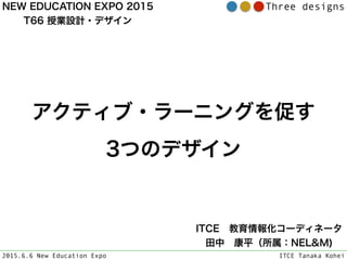 2015.6.6 New Education Expo ITCE Tanaka Kohei
Three designs
アクティブ・ラーニングを促す
3つのデザイン
ITCE 教育情報化コーディネータ 
田中 康平（所属：NEL&M)
NEW EDUCATION EXPO 2015
T66 授業設計・デザイン
 