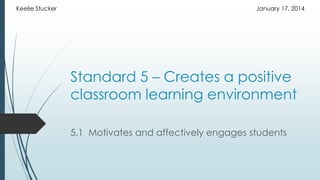 Keelie Stucker

January 17, 2014

Standard 5 – Creates a positive
classroom learning environment
5.1 Motivates and affectively engages students

 