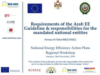 Requirements of the Arab EE
                               Guideline & responsibilities for the
                                  mandated national entities
www.med-enec.com
                                                    Ammar Al-Taher/MED-ENEC


                                   National Energy Efficiency Action Plans
                                             Regional Workshop
                                                     Amman, 5&6 December, 2010

                                “The contents of this publication are the sole responsibility of the author and
                                   can in no way be taken to reflect the views of the European Union”.


      This project is funded
      by the European Union
 