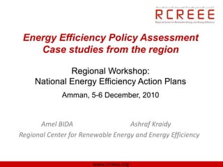 Energy Efficiency Policy Assessment
    Case studies from the region

              Regional Workshop:
     National Energy Efficiency Action Plans
             Amman, 5-6 December, 2010


      Amel BIDA                    Ashraf Kraidy
Regional Center for Renewable Energy and Energy Efficiency


                       www.rcreee.org
 