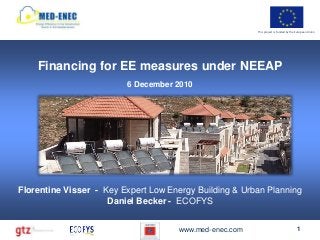 This project is funded by the European Union




    Financing for EE measures under NEEAP
                         6 December 2010




Florentine Visser - Key Expert Low Energy Building & Urban Planning
                     Daniel Becker - ECOFYS


                                     www.med-enec.com                                 1
 