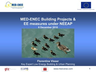 This project is funded by the European Union




MED-ENEC Building Projects &
 EE measures under NEEAP
                     6 December 2010
                        EE Building
                       Construction
                                           EE Installations
      Climatic
       Design



                                                     Appliances
           Urban
          Planning
                                Bench
                               Marking



                 Florentine Visser
Key Expert Low Energy Building & Urban Planning
                                         www.med-enec.com                                       1
 
