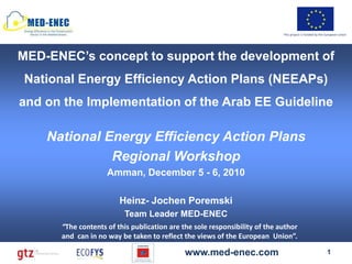 This project is funded by the European Union




MED-ENEC’s concept to support the development of
National Energy Efficiency Action Plans (NEEAPs)
and on the Implementation of the Arab EE Guideline

    National Energy Efficiency Action Plans
              Regional Workshop
                    Amman, December 5 - 6, 2010

                        Heinz- Jochen Poremski
                         Team Leader MED-ENEC
      “The contents of this publication are the sole responsibility of the author
      and can in no way be taken to reflect the views of the European Union”.

                                             www.med-enec.com                                             1
 