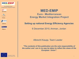 Euro-Mediterranean
Energy Market Integration Project



 Germany




 France




 Lebanon                                   Setting up national Energy Efficiency Agencies

 Belgium                                            6 December 2010, Amman, Jordan




                                                      Albrecht Kaupp, Team Leader

                                          “The contents of this publication are the sole responsibility of
                                         the author and can in no way be taken to reflect the views of the
                                                                European Union”.

                This project is funded
                by the European Union                                                                 1
 